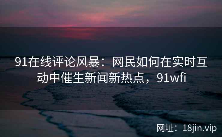 91在线评论风暴：网民如何在实时互动中催生新闻新热点，91wfi