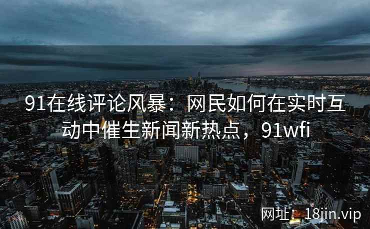 91在线评论风暴：网民如何在实时互动中催生新闻新热点，91wfi