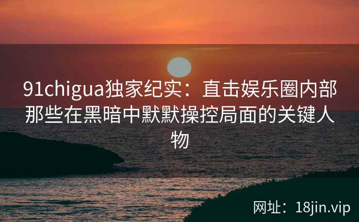 91chigua独家纪实：直击娱乐圈内部那些在黑暗中默默操控局面的关键人物