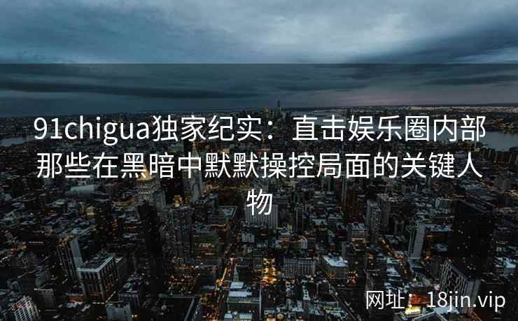 91chigua独家纪实：直击娱乐圈内部那些在黑暗中默默操控局面的关键人物