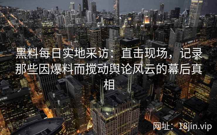 黑料每日实地采访：直击现场，记录那些因爆料而搅动舆论风云的幕后真相