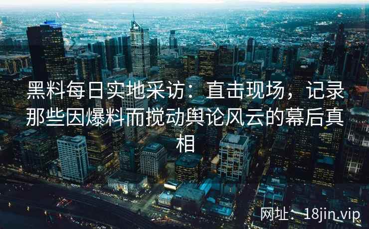 黑料每日实地采访：直击现场，记录那些因爆料而搅动舆论风云的幕后真相