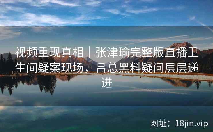 视频重现真相｜张津瑜完整版直播卫生间疑案现场，吕总黑料疑问层层递进