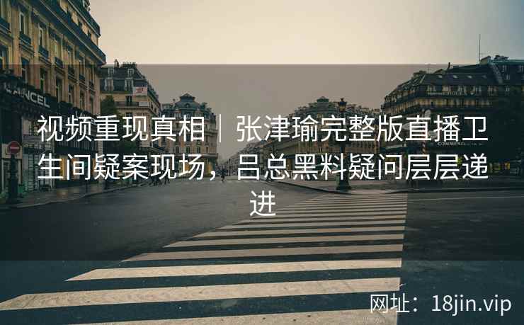 视频重现真相｜张津瑜完整版直播卫生间疑案现场，吕总黑料疑问层层递进