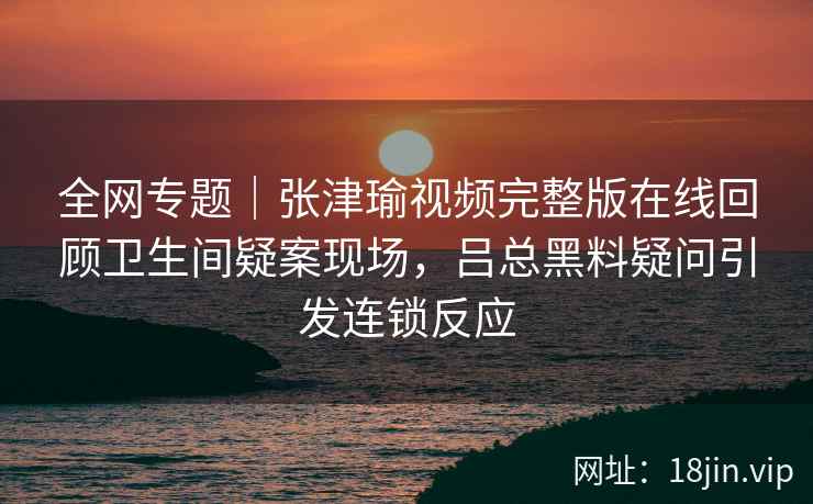 全网专题｜张津瑜视频完整版在线回顾卫生间疑案现场，吕总黑料疑问引发连锁反应