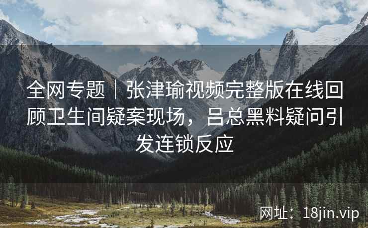全网专题｜张津瑜视频完整版在线回顾卫生间疑案现场，吕总黑料疑问引发连锁反应