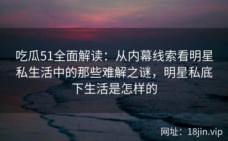 吃瓜51全面解读：从内幕线索看明星私生活中的那些难解之谜，明星私底下生活是怎样的