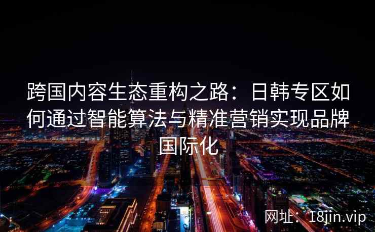 跨国内容生态重构之路：日韩专区如何通过智能算法与精准营销实现品牌国际化