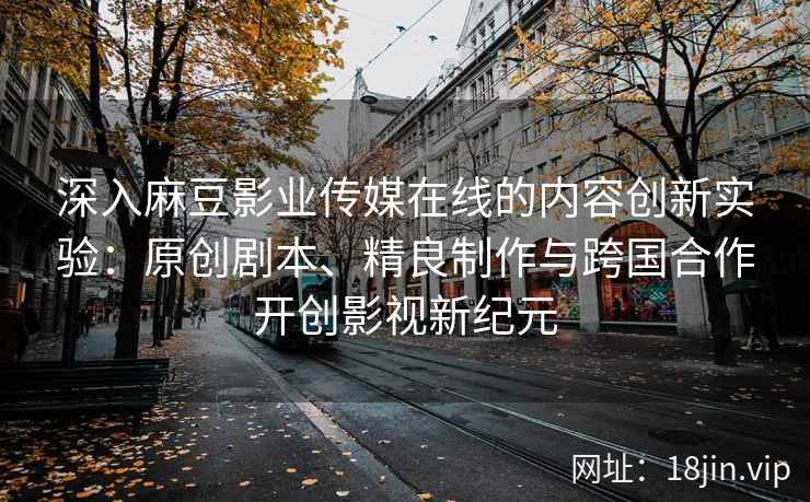 深入麻豆影业传媒在线的内容创新实验：原创剧本、精良制作与跨国合作开创影视新纪元
