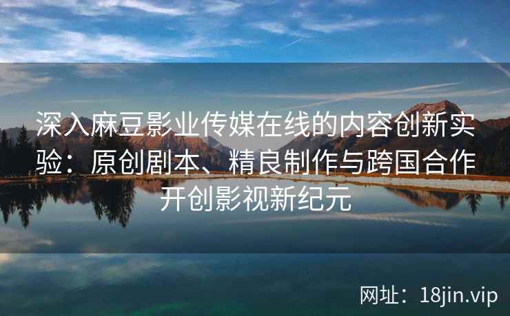 深入麻豆影业传媒在线的内容创新实验：原创剧本、精良制作与跨国合作开创影视新纪元