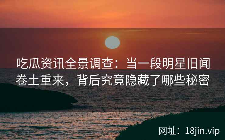 吃瓜资讯全景调查：当一段明星旧闻卷土重来，背后究竟隐藏了哪些秘密