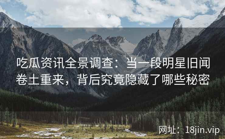 吃瓜资讯全景调查：当一段明星旧闻卷土重来，背后究竟隐藏了哪些秘密