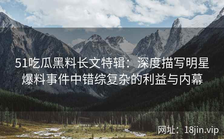 51吃瓜黑料长文特辑：深度描写明星爆料事件中错综复杂的利益与内幕