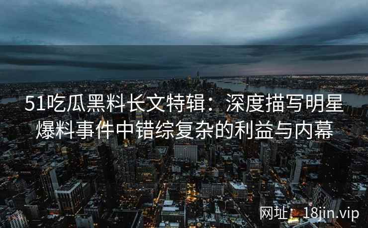 51吃瓜黑料长文特辑：深度描写明星爆料事件中错综复杂的利益与内幕