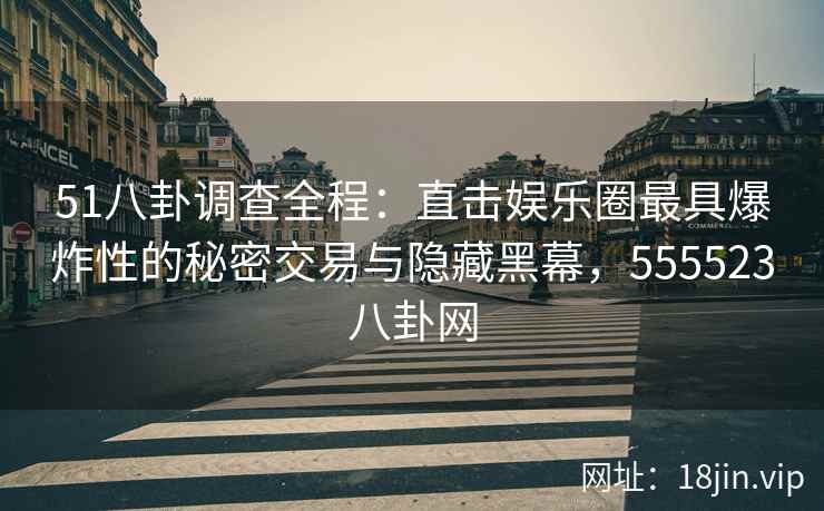 51八卦调查全程：直击娱乐圈最具爆炸性的秘密交易与隐藏黑幕，555523八卦网