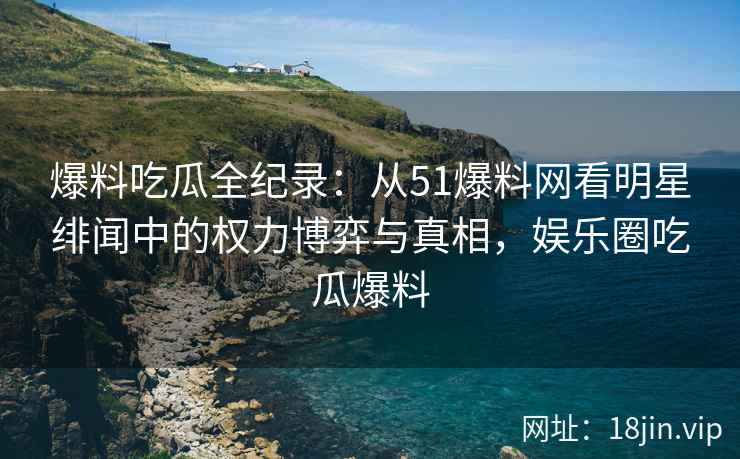 爆料吃瓜全纪录：从51爆料网看明星绯闻中的权力博弈与真相，娱乐圈吃瓜爆料