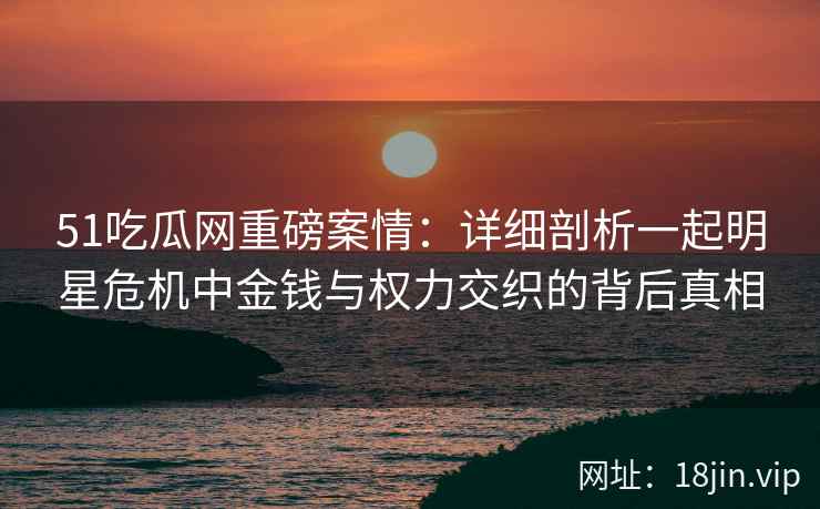 51吃瓜网重磅案情：详细剖析一起明星危机中金钱与权力交织的背后真相