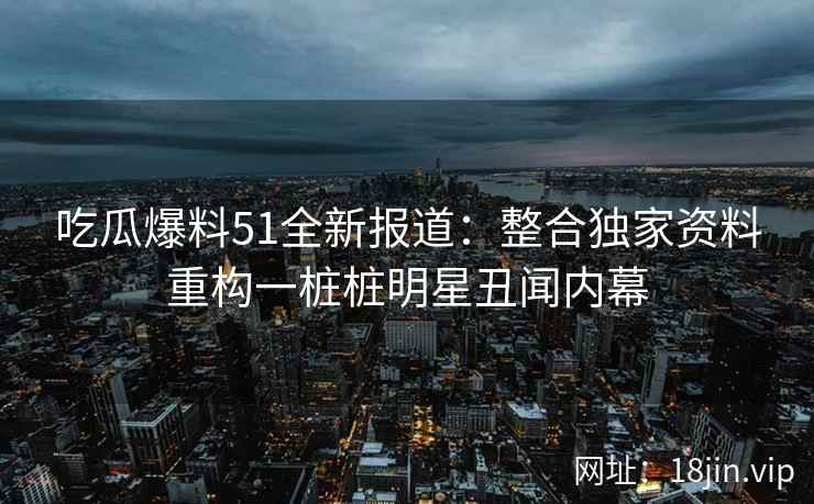 吃瓜爆料51全新报道：整合独家资料重构一桩桩明星丑闻内幕