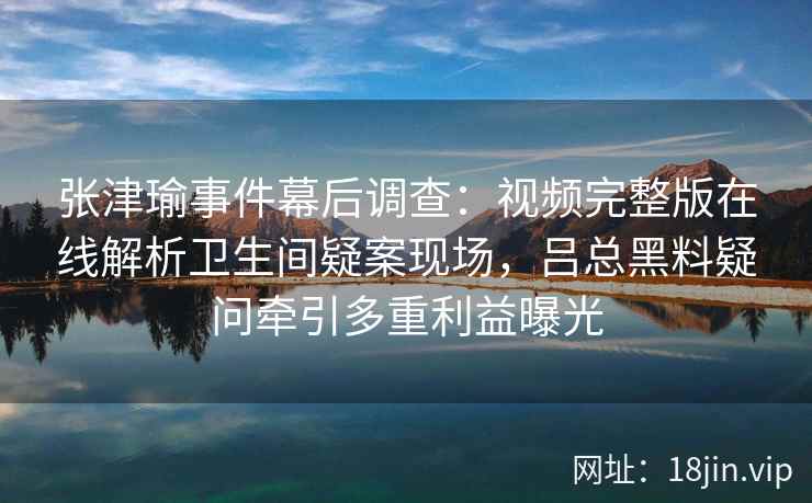 张津瑜事件幕后调查：视频完整版在线解析卫生间疑案现场，吕总黑料疑问牵引多重利益曝光
