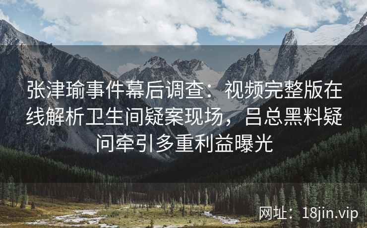张津瑜事件幕后调查：视频完整版在线解析卫生间疑案现场，吕总黑料疑问牵引多重利益曝光