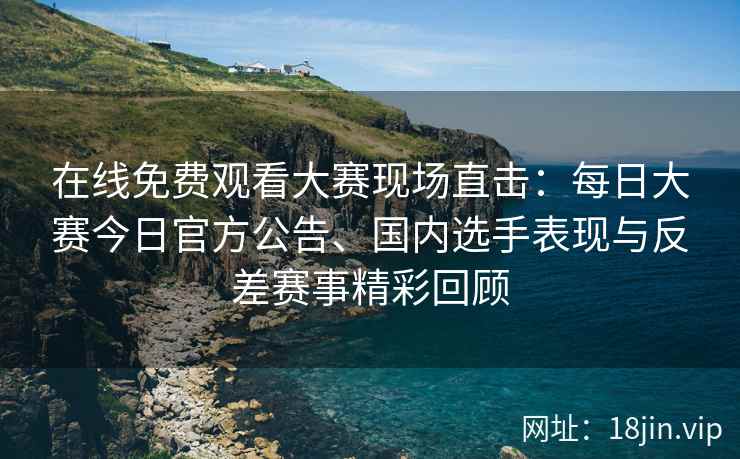 在线免费观看大赛现场直击：每日大赛今日官方公告、国内选手表现与反差赛事精彩回顾