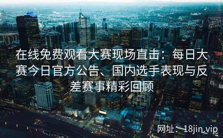 在线免费观看大赛现场直击：每日大赛今日官方公告、国内选手表现与反差赛事精彩回顾