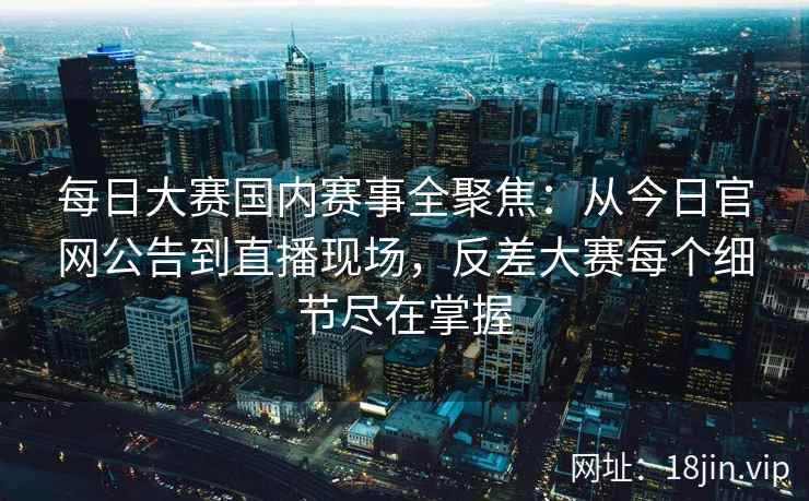 每日大赛国内赛事全聚焦：从今日官网公告到直播现场，反差大赛每个细节尽在掌握