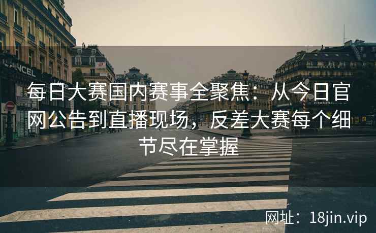 每日大赛国内赛事全聚焦：从今日官网公告到直播现场，反差大赛每个细节尽在掌握