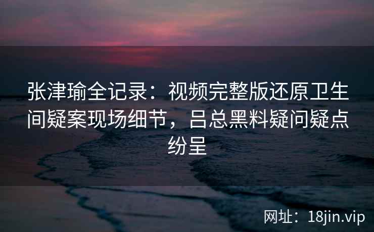 张津瑜全记录：视频完整版还原卫生间疑案现场细节，吕总黑料疑问疑点纷呈