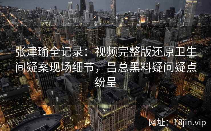 张津瑜全记录：视频完整版还原卫生间疑案现场细节，吕总黑料疑问疑点纷呈