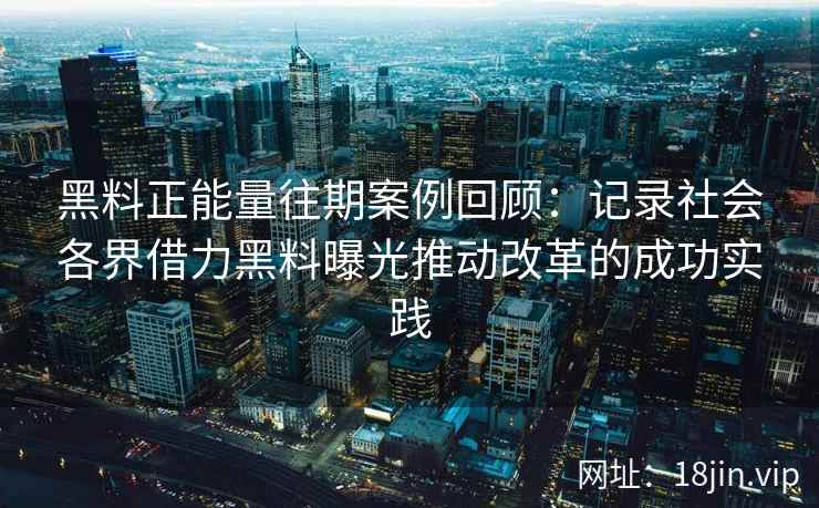 黑料正能量往期案例回顾：记录社会各界借力黑料曝光推动改革的成功实践