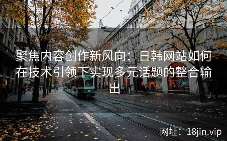 聚焦内容创作新风向：日韩网站如何在技术引领下实现多元话题的整合输出