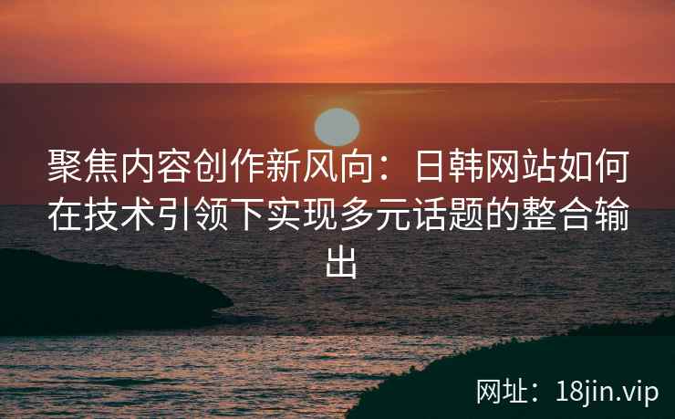 聚焦内容创作新风向：日韩网站如何在技术引领下实现多元话题的整合输出
