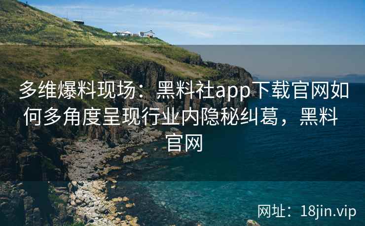 多维爆料现场：黑料社app下载官网如何多角度呈现行业内隐秘纠葛，黑料 官网