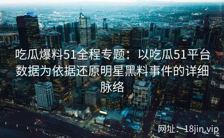 吃瓜爆料51全程专题：以吃瓜51平台数据为依据还原明星黑料事件的详细脉络