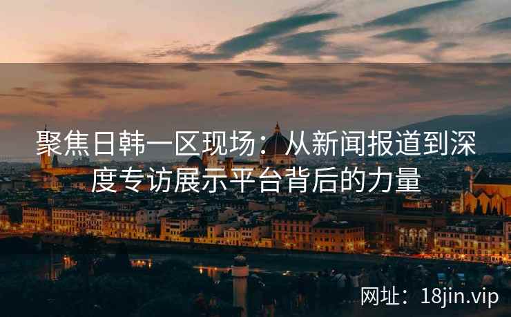 聚焦日韩一区现场：从新闻报道到深度专访展示平台背后的力量