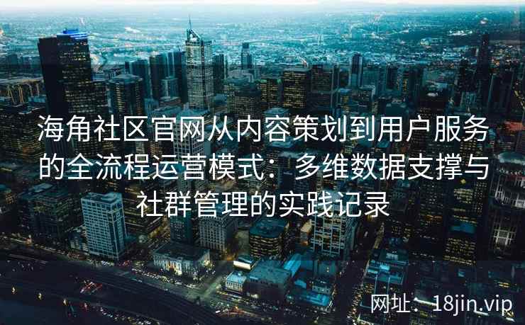 海角社区官网从内容策划到用户服务的全流程运营模式：多维数据支撑与社群管理的实践记录