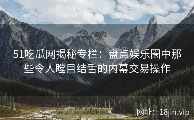 51吃瓜网揭秘专栏：盘点娱乐圈中那些令人瞠目结舌的内幕交易操作