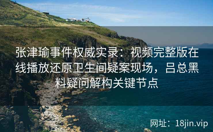 张津瑜事件权威实录：视频完整版在线播放还原卫生间疑案现场，吕总黑料疑问解构关键节点