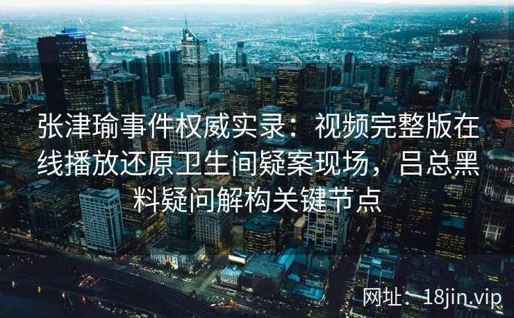 张津瑜事件权威实录：视频完整版在线播放还原卫生间疑案现场，吕总黑料疑问解构关键节点
