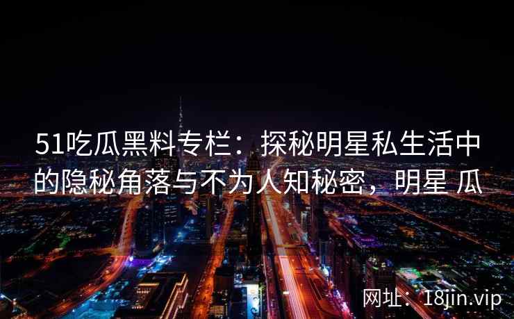 51吃瓜黑料专栏：探秘明星私生活中的隐秘角落与不为人知秘密，明星 瓜