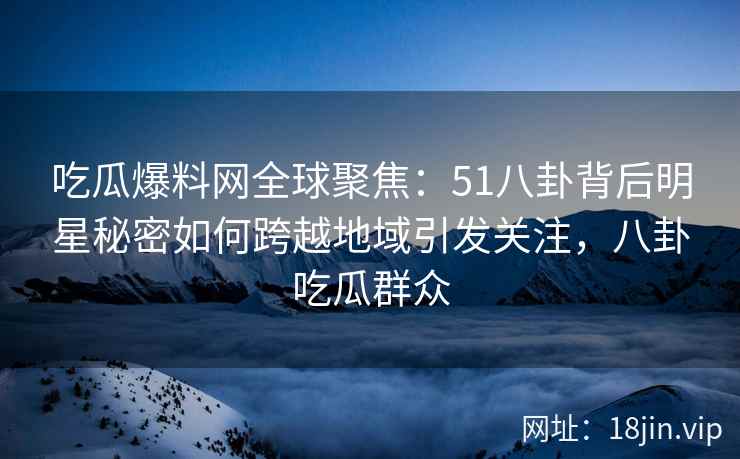 吃瓜爆料网全球聚焦：51八卦背后明星秘密如何跨越地域引发关注，八卦吃瓜群众