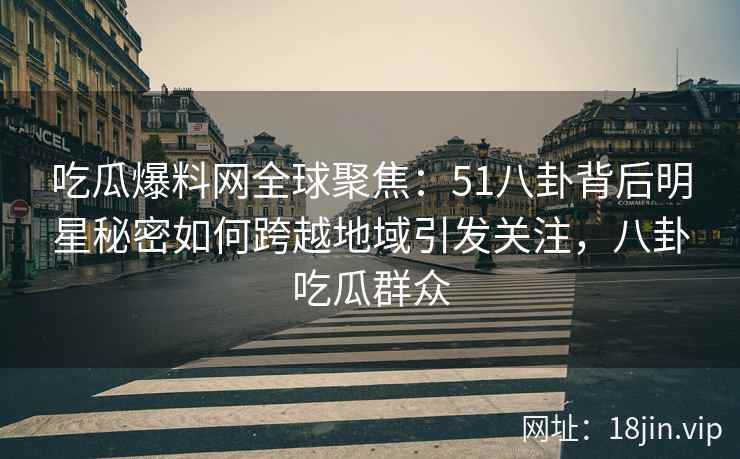吃瓜爆料网全球聚焦：51八卦背后明星秘密如何跨越地域引发关注，八卦吃瓜群众