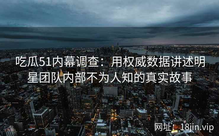 吃瓜51内幕调查：用权威数据讲述明星团队内部不为人知的真实故事