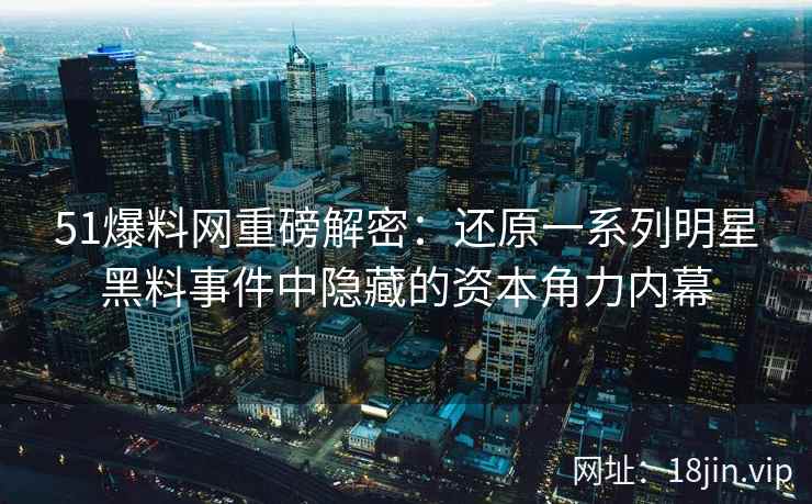 51爆料网重磅解密：还原一系列明星黑料事件中隐藏的资本角力内幕