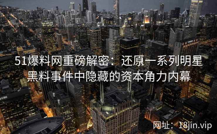 51爆料网重磅解密：还原一系列明星黑料事件中隐藏的资本角力内幕
