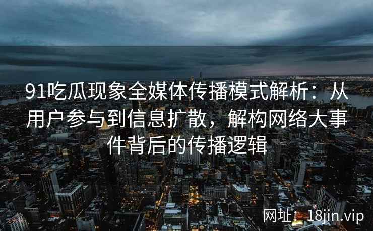 91吃瓜现象全媒体传播模式解析：从用户参与到信息扩散，解构网络大事件背后的传播逻辑