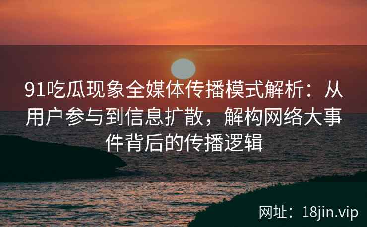 91吃瓜现象全媒体传播模式解析：从用户参与到信息扩散，解构网络大事件背后的传播逻辑