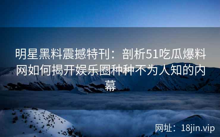 明星黑料震撼特刊：剖析51吃瓜爆料网如何揭开娱乐圈种种不为人知的内幕