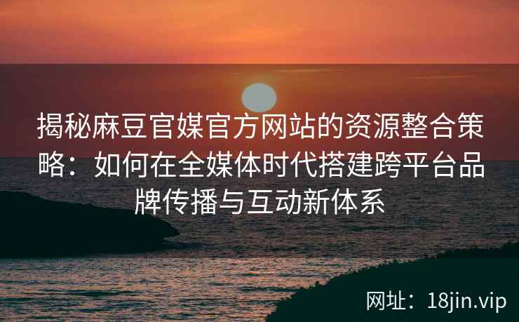揭秘麻豆官媒官方网站的资源整合策略：如何在全媒体时代搭建跨平台品牌传播与互动新体系